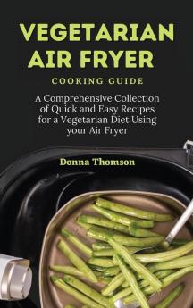 Vegetarian Air Fryer Cooking Guide: A Comprehensive Collection of Quick and Easy Recipes for a Vegetarian Diet Using your Air Fryer