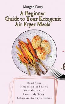 A Beginner Guide to Your Ketogenic Air Fryer Meals: Boost Your Metabolism and Enjoy Your Meals with Incredibly Tasty Ketogenic Air Fryer Dishes