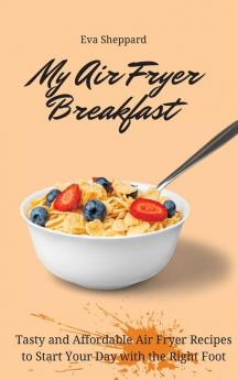 My Air Fryer Breakfast: Tasty and Affordable Air Fryer Recipes to Start Your Day with the Right Foot