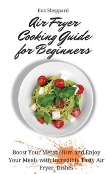 Air Fryer Cooking Guide for Beginners: Boost Your Metabolism and Enjoy Your Meals with Incredibly Tasty Air Fryer Dishes