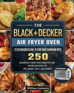 The BLACK+DECKER Air Fryer Oven Cookbook For Beginners: 250 Amazingly Easy And Healthy Air Fryer Recipes To Fry Bake Grill And Roast