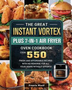 The Great Instant Vortex Plus 7-in-1 Air Fryer Oven Cookbook: Cook 550 Fresh and Affordable Recipes With No Remorse For All Your Dears Without Efforts