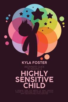 Beginners Guide To Raising A Highly Sensitive Child: A Definitive Guide For Parents Of Highly Sensitive Children To Understand Them Better And Raise Good Happy And Emotionally Intelligent Kids