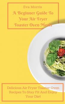 A Beginner Guide To Your Air Fryer Toaster Oven Meals: Delicious Air Fryer Toaster Oven Recipes To Stay Fit And Enjoy Your Diet