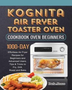 Kognita Air Fryer Toaster Oven Cookbook for Beginners: 1000-Day Effortless Air Fryer Recipes for Beginners and Advanced Users. Tips & Tricks to Fry Grill Roast and Bake.