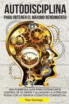 Autodisciplina Para Obtener El Maximo Rendimiento: Una Poderosa Guía Para Potenciar El Control de Su Mente Y Alcanzar La Atención Plena Con La Terapia Cognitivo-Conductual.: 01 (Spanish Version)