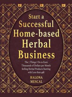 Start a Successful Home- Based Herbal Business: The 7 Things I Do to Earn Thousands of Dollars per Month Selling Herbal Products Starting with Less than 49$