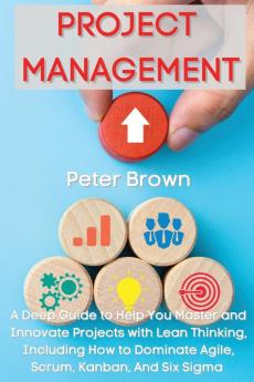 Project Management: A Deep Guide to Help You Master and Innovate Projects with Lean Thinking Including How to Dominate Agile Scrum Kanban And Six Sigma