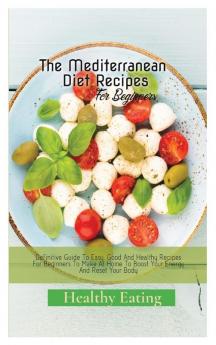 The Mediterranean Diet Recipes: A Definitive Guide To Easy Good And Healthy Recipes For Beginners To Make At Home To Boost Your Energy And Reset Your Body