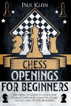 Chess Openings for Beginners: The Ultimate Guide to Learn How to Play Chess. Basic Game Strategies Tactics and Tips for Beginners