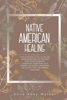 Native American Healing: The Ultimate Guide to Native Americans Healing Recipes for Your Domestic Chemistry: Essential Oils Herbal Remedies and More. Including Tips for Herbal Growing