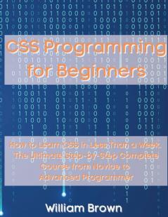 CSS Programming for Beginners: How to Learn CSS in Less Than a Week. The Ultimate Step-by-Step Complete Course from Novice to Advanced Programmer