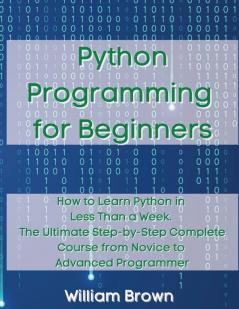 Python Programming for Beginners: How to Learn Python in Less Than a Week. The Ultimate Step-by-Step Complete Course from Novice to Advanced Programmer