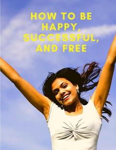 How To Be Happy Successful And Free: Change Your Life and Achieve Real Happiness