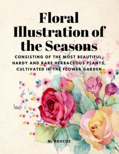 Floral Illustrations of the Seasons - Consisting of the Most Beautiful Hardy and Rare Herbaceous Plants Cultivated in the Flower Garden