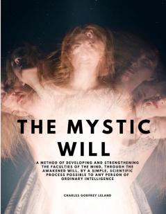 The Mystic Will - A Method of Developing and Strengthening the Faculties of the Mind through the Awakened Will by a Simple Scientific Process Possible to Any Person of Ordinary Intelligence