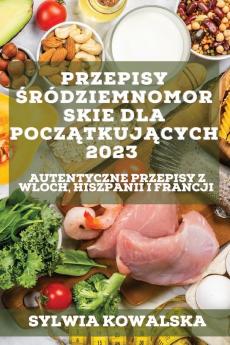 Przepisy Śródziemnomorskie Dla Początkujących 2023: Autentyczne Przepisy Z Wloch, Hiszpanii I Francji (Polish Edition)