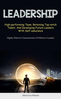 Leadership: High-performing Team Retaining Top-notch Talent And Developing Future Leaders With Self-assurance (Highly Effective Characteristics Of Effective Leaders)