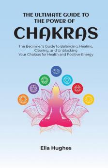 The Ultimate Guide to the Power of Chakras: The Beginner's Guide to Balancing Healing Clearing and Unblocking Your Chakras for Health and Positive Energy