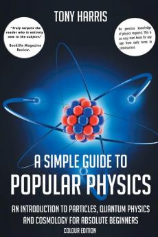 A A SIMPLE GUIDE TO POPULAR PHYSICS (COLOUR EDITION): AN INTRODUCTION TO PARTICLES QUANTUM PHYSICS AND COSMOLOGY