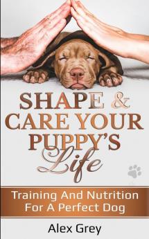 SHAPE & CARE YOUR PUPPY’S LIFE: TRAINING AND NUTRITION FOR A PERFECT DOG