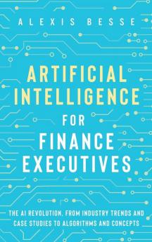 Artificial Intelligence for Finance Executives: The AI revolution from industry trends and case studies to algorithms and concepts