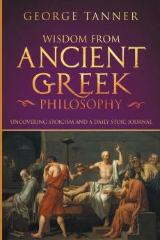 Wisdom from Ancient Greek Philosophy: Uncovering Stoicism and a Daily Stoic Journal: A Collection of Stoicism and Greek Philosophy (Stoicism and Daily Stoic)