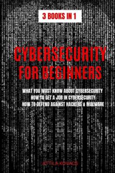 Cybersecurity for Beginners: What You Must Know about Cybersecurity How to Get a Job in Cybersecurity How to Defend Against Hackers & Malware (3 Books in 1)