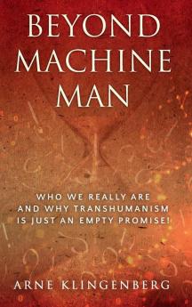 Beyond Machine Man: Who we really are and why Transhumanism is just an empty promise!