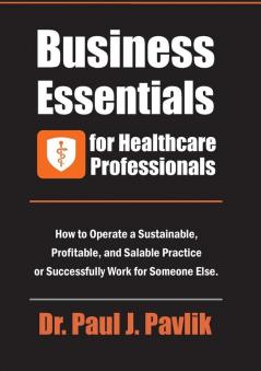 Business Essentials for Healthcare Professionals: How to Operate a Sustainable Profitable and Salable Practice or Successfully Work for Someone Else