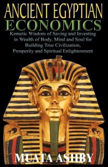 ANCIENT EGYPTIAN ECONOMICS Kemetic Wisdom of Saving and Investing in Wealth of Body Mind and Soul for Building True Civilization Prosperity and Spiritual Enlightenment