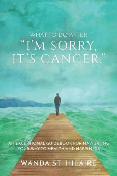 What To Do After I'm sorry it's cancer.: An Exceptional Guidebook for Navigating Your Way to Health and Happiness