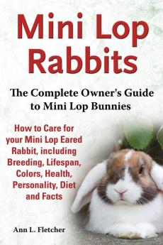 Mini Lop Rabbits The Complete Owner's Guide to Mini Lop Bunnies How to Care for your Mini Lop Eared Rabbit including Breeding Lifespan Colors Health Personality Diet and Facts