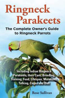 Ringneck Parakeets the Complete Owner's Guide to Ringneck Parrots Including Indian Ringneck Parakeets Their Care Breeding Training Food Lifespan Mutations Talking Cages and Diet