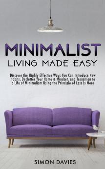 Minimalist Living Made Easy: Discover the Highly Effective Ways You Can Introduce New Habits Declutter Your Home & Mindset and Transition to a Life of Minimalism Using the Principle of Less Is More