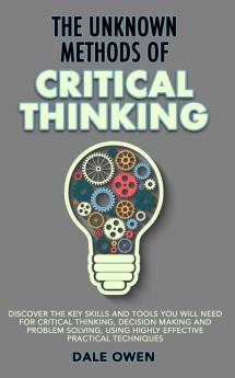 The Unknown Methods of Critical Thinking: Discover The Key Skills and Tools You Will Need for Critical Thinking Decision Making and Problem Solving Using Highly Effective Practical Techniques