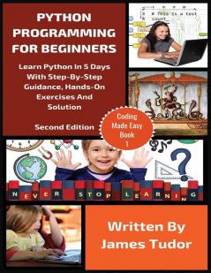 Python Programming For Beginners: Learn Python In 5 Days with Step-By-Step Guidance Hands-On Exercises And Solution: 1 (Coding Made Easy)