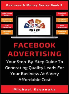 Facebook Advertising: Your Step-By-Step Guide To Generating Quality Leads For Your Business At A Very Affordable Cost: 3 (Business & Money)