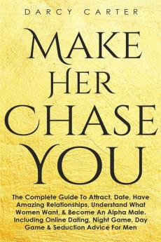 Make Her Chase You: The Complete Guide To Attract Date Have Amazing Relationships Understand What Women Want & Become An Alpha Male (3 in 1 Bundle)