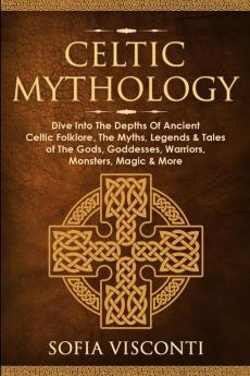 Celtic Mythology: Dive Into The Depths Of Ancient Celtic Folklore The Myths Legends & Tales of The Gods Goddesses Warriors Monsters Magic & More