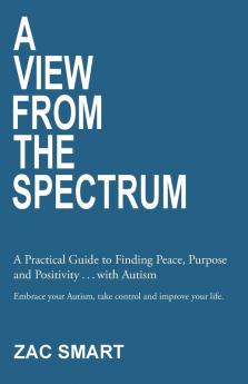 A View From The Spectrum: A Practical Guide to Finding Peace Purpose and Positivity ... with Autism