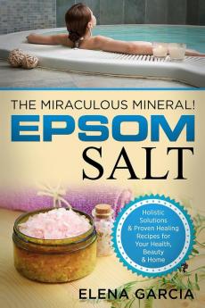 Epsom Salt: The Miraculous Mineral!: Holistic Solutions & Proven Healing Recipes for Health Beauty & Home: 1 (Natural Remedies Holistic Health)