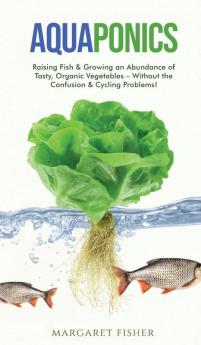 Aquaponics: Raising Fish & Growing an Abundance of Tasty Organic Vegetables - Without the Confusion & Cycling Problems!