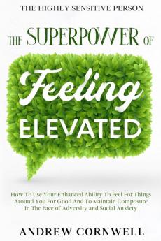 Highly Sensitive Person: THE SUPERPOWER OF ELEVATED FEELING - How To Use Your Enhanced Ability To Feel For Things Around You For Good And To Maintain ... In The Face of Adversity and Social Anxiety