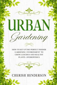 Urban Gardening: How To Set Up The Perfect Indoor Gardening Environment To Grow Luscious and Healthy Plants - Hydroponics