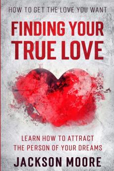 How To Get The Love You Want: Finding Your True Love - Learn How To Attract The Person Of Your Dreams