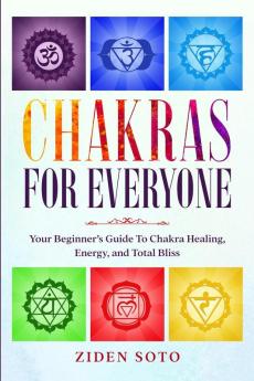 Chakras For Beginners: CHAKRAS FOR EVERYONE - Your Beginner's Guide To Chakra Healing Energy and Total Bliss