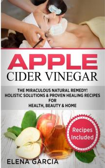 Apple Cider Vinegar: The Miraculous Natural Remedy!: Holistic Solutions & Proven Healing Recipes for Health Beauty and Home