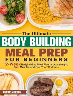 The Ultimate Bodybuilding Meal Prep for Beginners: 2-Week Bodybuilding Meal Plan to Lose Weight Gain Muscles and Fuel Your Workouts