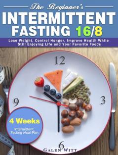 The Beginner's Intermittent Fasting 16/8: 4 Weeks Intermittent Fasting Meal Plan to Lose Weight Control Hunger Improve Health While Still Enjoying Life and Your Favorite Foods